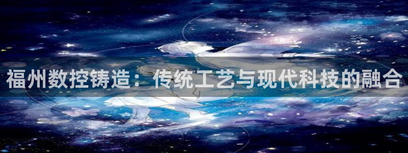 天辰娱乐_ 18113：福州数控铸造：传统工艺与现代科技的融合